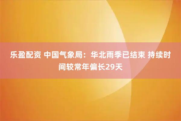 乐盈配资 中国气象局：华北雨季已结束&#32;持续时间较常年偏长29天