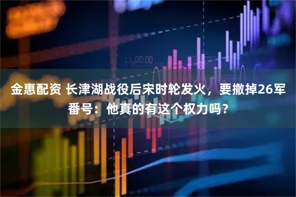 金惠配资 长津湖战役后宋时轮发火，要撤掉26军番号：他真的有这个权力吗？