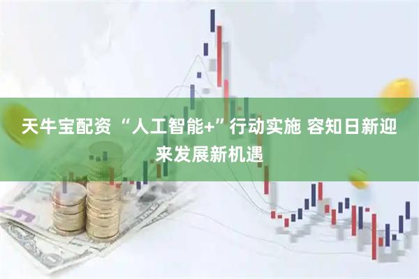 天牛宝配资 “人工智能+”行动实施 容知日新迎来发展新机遇