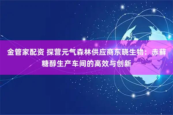 金管家配资 探营元气森林供应商东晓生物：赤藓糖醇生产车间的高效与创新
