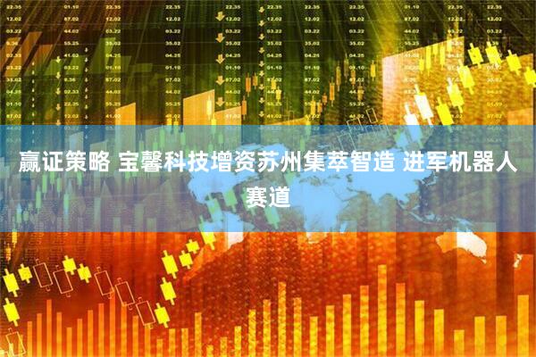 赢证策略 宝馨科技增资苏州集萃智造 进军机器人赛道