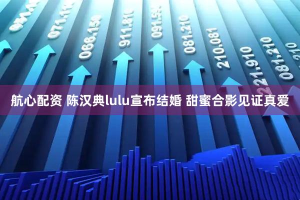航心配资 陈汉典lulu宣布结婚 甜蜜合影见证真爱