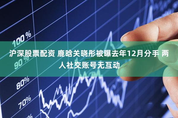 沪深股票配资 鹿晗关晓彤被曝去年12月分手 两人社交账号无互动