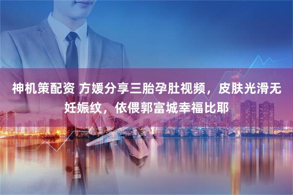 神机策配资 方媛分享三胎孕肚视频，皮肤光滑无妊娠纹，依偎郭富城幸福比耶