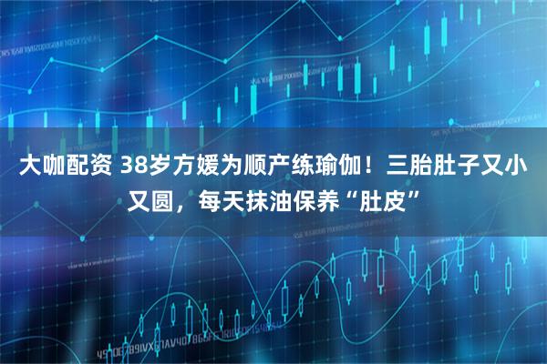 大咖配资 38岁方媛为顺产练瑜伽！三胎肚子又小又圆，每天抹油保养“肚皮”