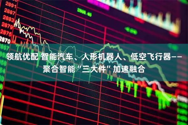 领航优配 智能汽车、人形机器人、低空飞行器——聚合智能“三大件”加速融合