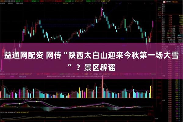 益通网配资 网传“陕西太白山迎来今秋第一场大雪” ？景区辟谣