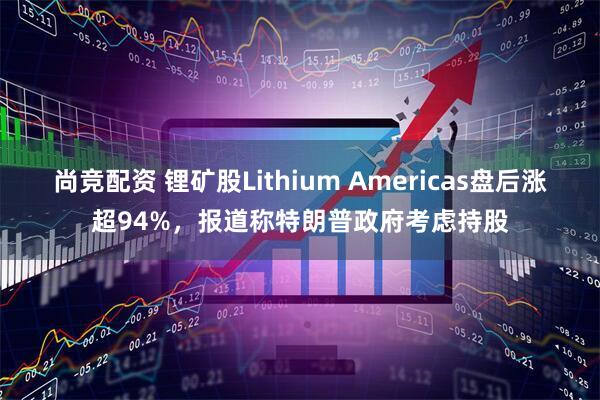 尚竞配资 锂矿股Lithium Americas盘后涨超94%，报道称特朗普政府考虑持股