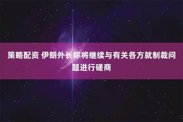 策略配资 伊朗外长称将继续与有关各方就制裁问题进行磋商