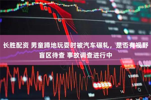长胜配资 男童蹲地玩耍时被汽车碾轧，是否有视野盲区待查 事故调查进行中