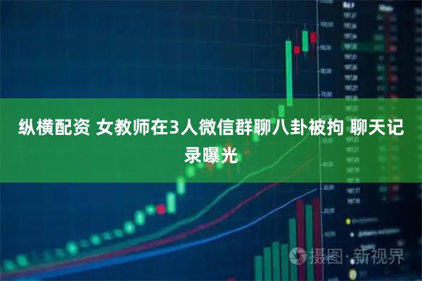 纵横配资 女教师在3人微信群聊八卦被拘 聊天记录曝光