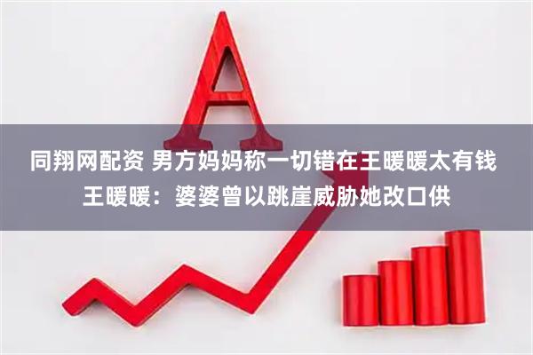 同翔网配资 男方妈妈称一切错在王暖暖太有钱 王暖暖：婆婆曾以跳崖威胁她改口供