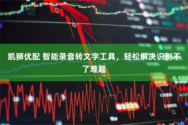 凯狮优配 智能录音转文字工具，轻松解决识别不了难题