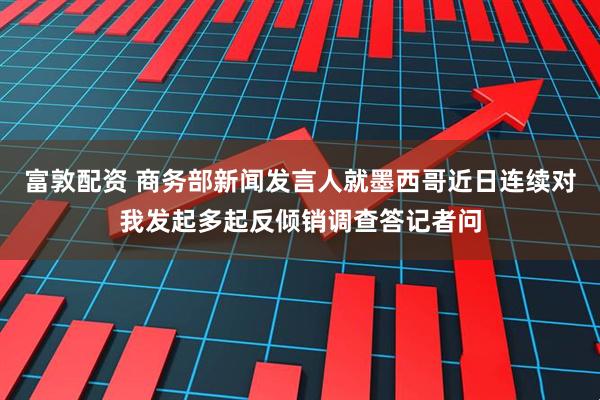 富敦配资 商务部新闻发言人就墨西哥近日连续对我发起多起反倾销调查答记者问