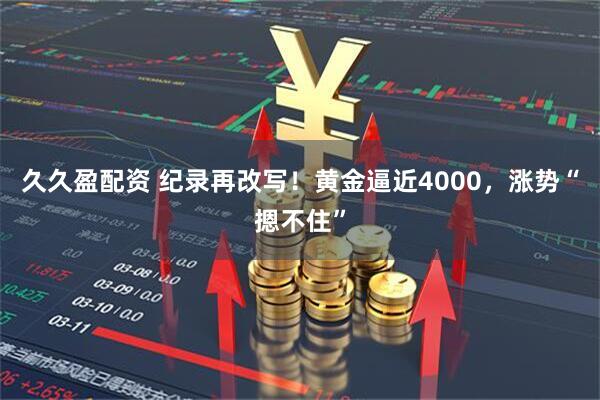 久久盈配资 纪录再改写！黄金逼近4000，涨势“摁不住”