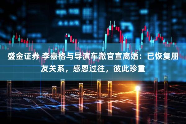 盛金证券 李嘉格与导演车澈官宣离婚：已恢复朋友关系，感恩过往，彼此珍重