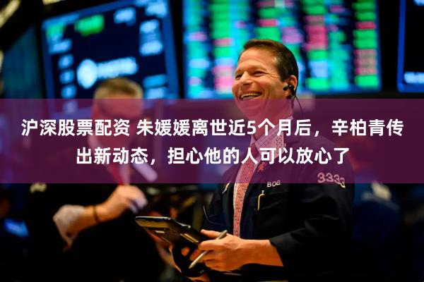 沪深股票配资 朱媛媛离世近5个月后，辛柏青传出新动态，担心他的人可以放心了