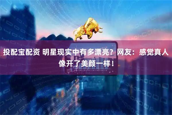 投配宝配资 明星现实中有多漂亮？网友：感觉真人像开了美颜一样！