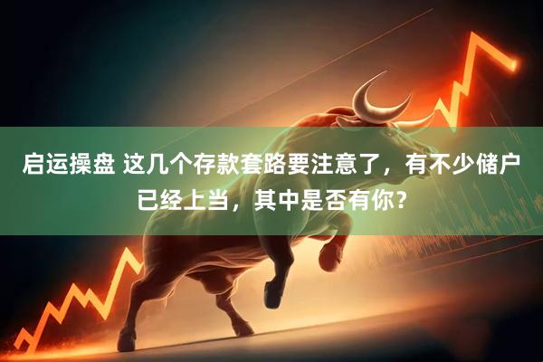 启运操盘 这几个存款套路要注意了，有不少储户已经上当，其中是否有你？