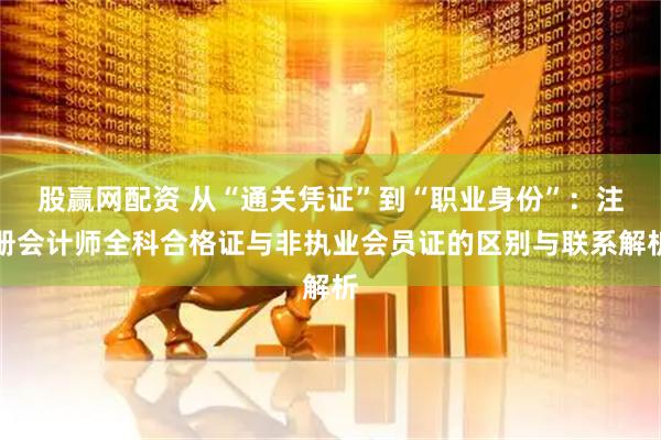 股赢网配资 从“通关凭证”到“职业身份”：注册会计师全科合格证与非执业会员证的区别与联系解析