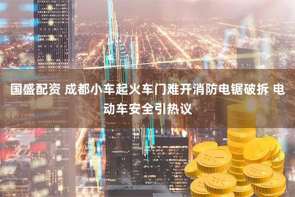 国盛配资 成都小车起火车门难开消防电锯破拆 电动车安全引热议