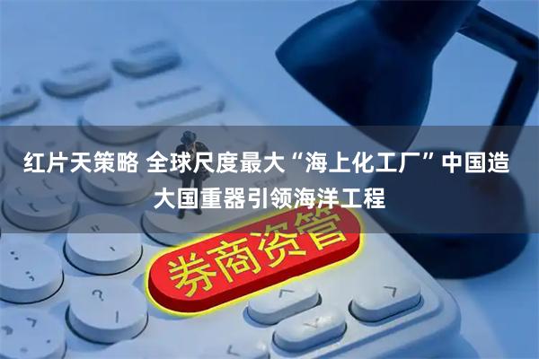 红片天策略 全球尺度最大“海上化工厂”中国造 大国重器引领海洋工程