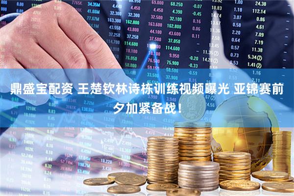 鼎盛宝配资 王楚钦林诗栋训练视频曝光 亚锦赛前夕加紧备战！