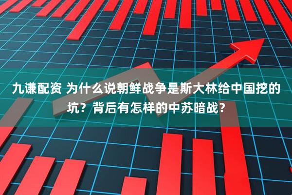 九谦配资 为什么说朝鲜战争是斯大林给中国挖的坑？背后有怎样的中苏暗战？