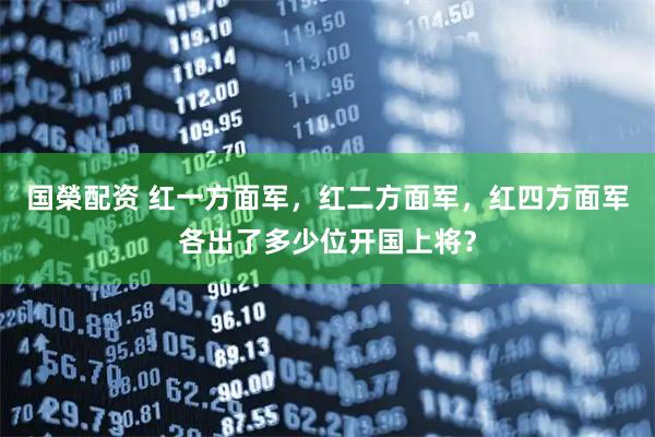国榮配资 红一方面军，红二方面军，红四方面军各出了多少位开国上将？