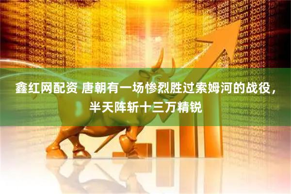 鑫红网配资 唐朝有一场惨烈胜过索姆河的战役，半天阵斩十三万精锐