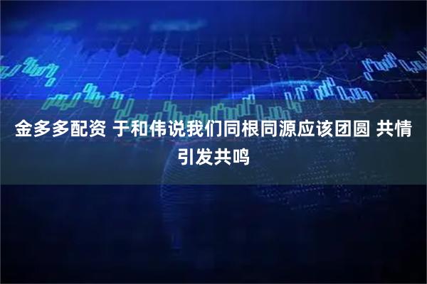 金多多配资 于和伟说我们同根同源应该团圆 共情引发共鸣