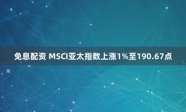 免息配资 MSCI亚太指数上涨1%至190.67点