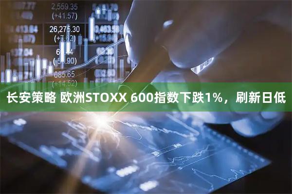 长安策略 欧洲STOXX 600指数下跌1%，刷新日低