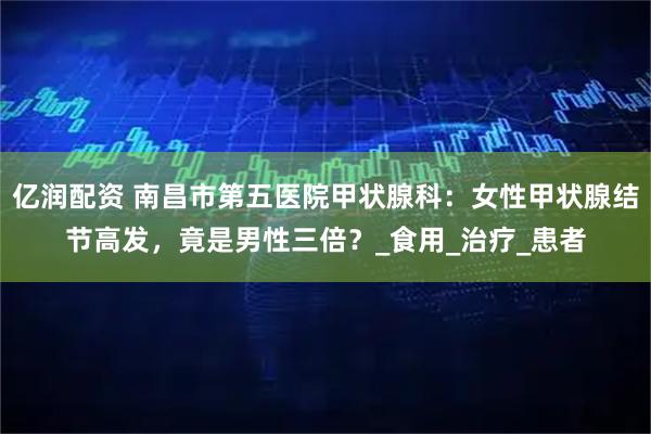 亿润配资 南昌市第五医院甲状腺科：女性甲状腺结节高发，竟是男性三倍？_食用_治疗_患者