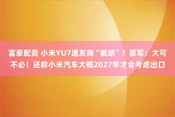 富豪配资 小米YU7遭友商“截胡”？雷军：大可不必！还称小米汽车大概2027年才会考虑出口