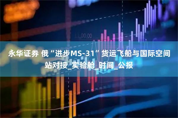 永华证券 俄“进步MS-31”货运飞船与国际空间站对接_实验舱_时间_公报
