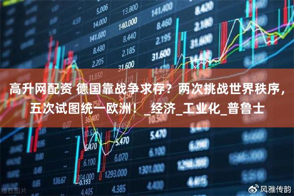 高升网配资 德国靠战争求存？两次挑战世界秩序，五次试图统一欧洲！_经济_工业化_普鲁士