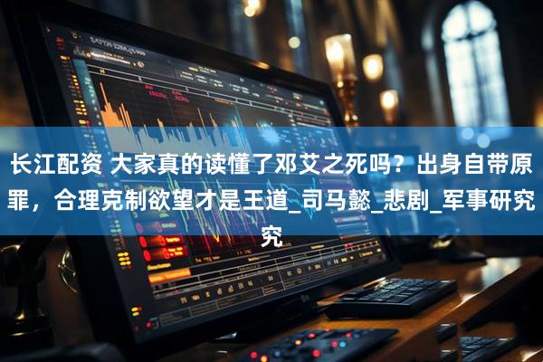 长江配资 大家真的读懂了邓艾之死吗？出身自带原罪，合理克制欲望才是王道_司马懿_悲剧_军事研究