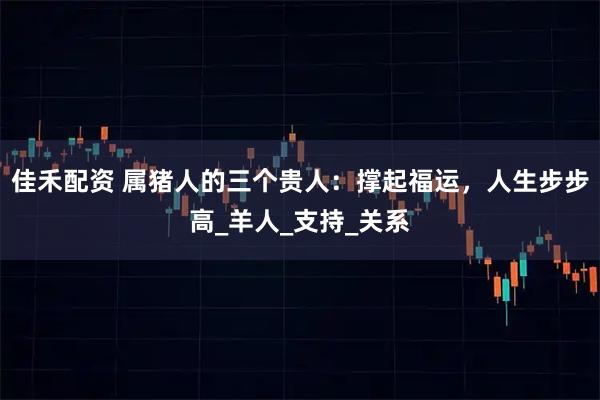 佳禾配资 属猪人的三个贵人：撑起福运，人生步步高_羊人_支持_关系