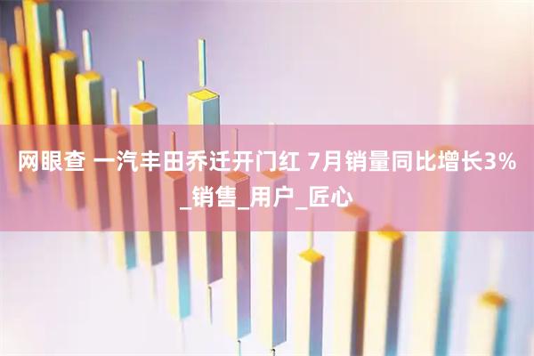 网眼查 一汽丰田乔迁开门红 7月销量同比增长3%_销售_用户_匠心