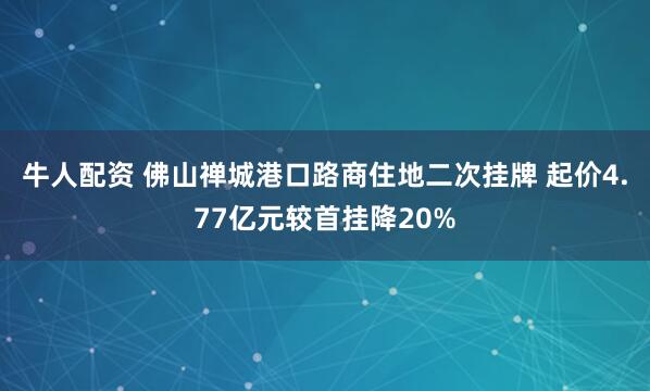 牛人配资 佛山禅城港口路商住地二次挂牌 起价4.77亿元较首挂降20%