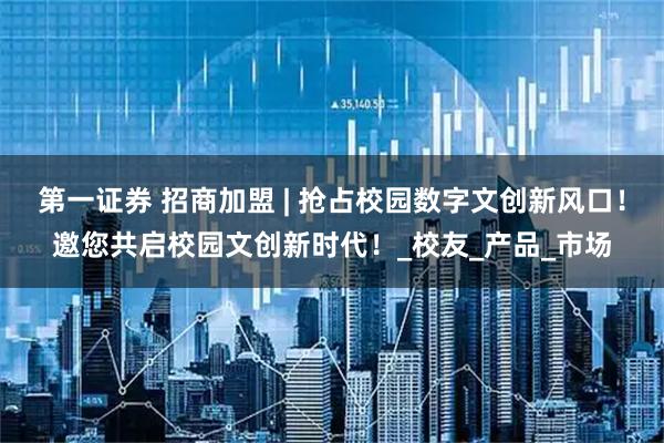 第一证券 招商加盟 | 抢占校园数字文创新风口！邀您共启校园文创新时代！_校友_产品_市场