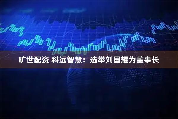 旷世配资 科远智慧：选举刘国耀为董事长