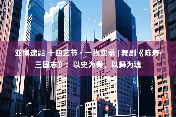 亚博速融 十四艺节 · 一线实录 | 舞剧《陈寿·三国志》：以史为骨，以舞为魂