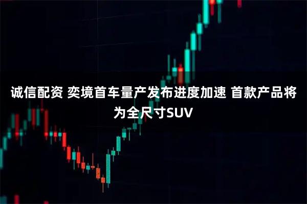 诚信配资 奕境首车量产发布进度加速 首款产品将为全尺寸SUV